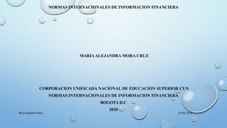 NORMAS INTERNACIONALES DE INFORMACION FINANCIERA
MARIAALEJANDRA MORA CRUZ
CORPORACION UNIFICADA NACIONAL DE EDUCACION SUPERIOR CUN
NORMAS INTERNACIONALES DE INFORMACION FINANCIERA
BOGOTA D.C
2020
19/09/2020Maria Alejandra Mora
 