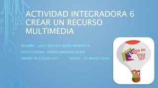ACTIVIDAD INTEGRADORA 6
CREAR UN RECURSO
MULTIMEDIA
NOMBRE : LESLY BEATRIZ MORA MENDIETA
FACILITADORA: JAZMIN MIRANDA ROJAS
GRUPO: M1C2G20-057 FECHA : 15/MAYO/2020
 