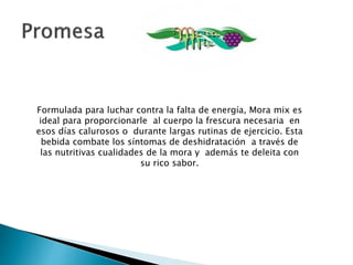 Formulada para luchar contra la falta de energía, BerryFresh
es ideal para proporcionarle al cuerpo la frescura necesaria
en esos días calurosos o durante largas rutinas de ejercicio.
Esta bebida combate los síntomas de deshidratación a través
de las nutritivas cualidades de la mora roja y además te
deleita con su rico sabor.