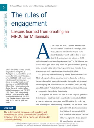 >                    By Robert Moran, Jennifer Myers, Allison Quigley and Sparky Zivin




                       The rules of
online communities



                       engagement
                       Lessons learned from creating an
                       MROC for Millennials




                                                                   A
                                                                                               s Kit Yarrow and Jayne O’Donnell, authors of Gen
                                                                                               BuY, have written, Millennials are “the largest, most



                                                           NIC
                                                                                               diverse, educated and influential shoppers on the



                                                        RO
                                                                                               planet.” Substantial research has been done to under-



                                                      CT LY
                                                                                               stand the behaviors, values and opinions of the 71



                                                    LE ON
                                                                   million teens and twenty-somethings known as Gen Y or the Millennial gen-



                                                 R E UT
                                                                   eration, and for good reason. They are the first generation to have grown up



                                               FO TP
                                                                   online (so-called “digital natives”) and represent the most ethnically diverse
        Editor’s note: Robert Moran is executive
        vice president at StrategyOne, a                           generation ever, with a spending power exceeding $200 billion.



                                                OU
        Washington, D.C., research firm. He can                        As a group, they have been defined by the Pew Research Center as con-
        be reached at robert.moran@strategyone.
        net or at 202-326-1772. Jennifer Myers                     fident, self-expressive, liberal, upbeat and open to change, but we believe
        is the firm’s senior project manager.
        She can be reached at jennifer.myers@                      that we still don’t fully understand what makes this complex and increasingly
        strategyone.net or at 202-772-3564.                        influential group tick. Previous studies, such as the Pew Center’s year-long
        Allison Quigley is the firm’s marketing
        director. She can be reached at allison.                   series Millennials: A Portrait of a Generation Next, have defined Millennials
        quigley@strategyone.net or at 202-326-
                                                                   as a group rather than exploring their diversity.
        1725. Sparky Zivin is the firm’s vice
        president. He can be reached at sparky.                        The recognition that we can’t box them in to neat categories sparked our
        zivin@strategyone.net or at 202-326-
        1708. To view this article online, enter                   desire to create a proprietary market research online community (MROC)
        article ID 20110402 at quirks.com/
                                                                   as a way to continue the conversation with Millennials as they evolve and
        articles.
                                                                   their influence grows. The community, called 8095 Live, was built as a joint

snapshot                                                                                                         partnership with global communications
                                                                                                                 firm Edelman. It is composed of 500
The authors detail the nuances of launching and
maintaining an online community of Generation Y                                                                  U.S. Millennials, born between 1980 and
consumers and offer tips to marketers interested in                                                              1995, who represent a diverse group of
community-building.
                                                                                                                 life stages, locations and ethnicities.
                            © 2011 Quirk’s Marketing Research Review (www.quirks.com). Reprinted with permission from the April 2011 issue.
                            This document is for Web posting and electronic distribution only. Any editing or alteration is a violation of copyright.
 