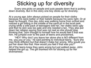 Sticking up for diversity  Every one picks on people and puts people down that is putting down diversity. But in this story one boy sticks up for diversity. At a young age John always picked on people for their cloths because his were better or their beliefs because his were right. Or at least he thought. One day John was walking home from school and noticed a girl sitting in the middle of the sand pit in the local park crying while a wild pack of teenagers told her, her cloths were ugly and that he skin was too pale and she needed a tan. They also put down her religion saying God was not real so she should stop thinking that. John thought to himself how he would feel if that was him. He jumped over to the pack of teens and proclaimed,  “ HEY! Why don’t you leave her alone she is NO different from me, you,you or you,” he said pointing to individual teens, “Sure she may think different but that doesn’t make her wrong. Why would you put her down like that. How would you feel if that was you?” All of the teens knew they were wrong but just walked away. John helped the girl up. The girl thanked him for sticking up for her diverseness.  