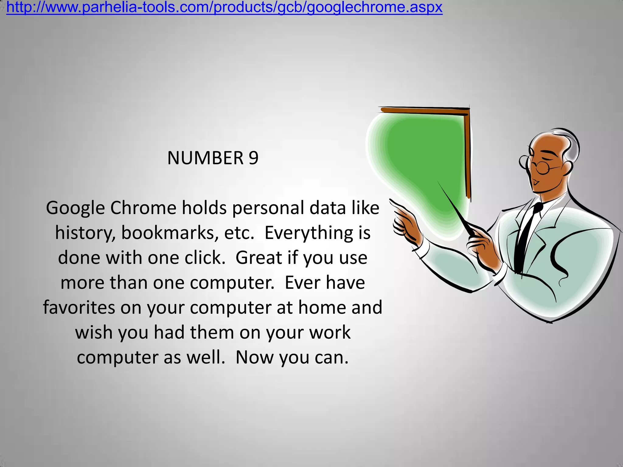 http://www.parhelia-tools.com/products/gcb/googlechrome.aspxNUMBER 9Google Chrome holds personal data like history, bookmarks, etc.  Everything is done with one click.  Great if you use more than one computer.  Ever have favorites on your computer at home and wish you had them on your work computer as well.  Now you can.