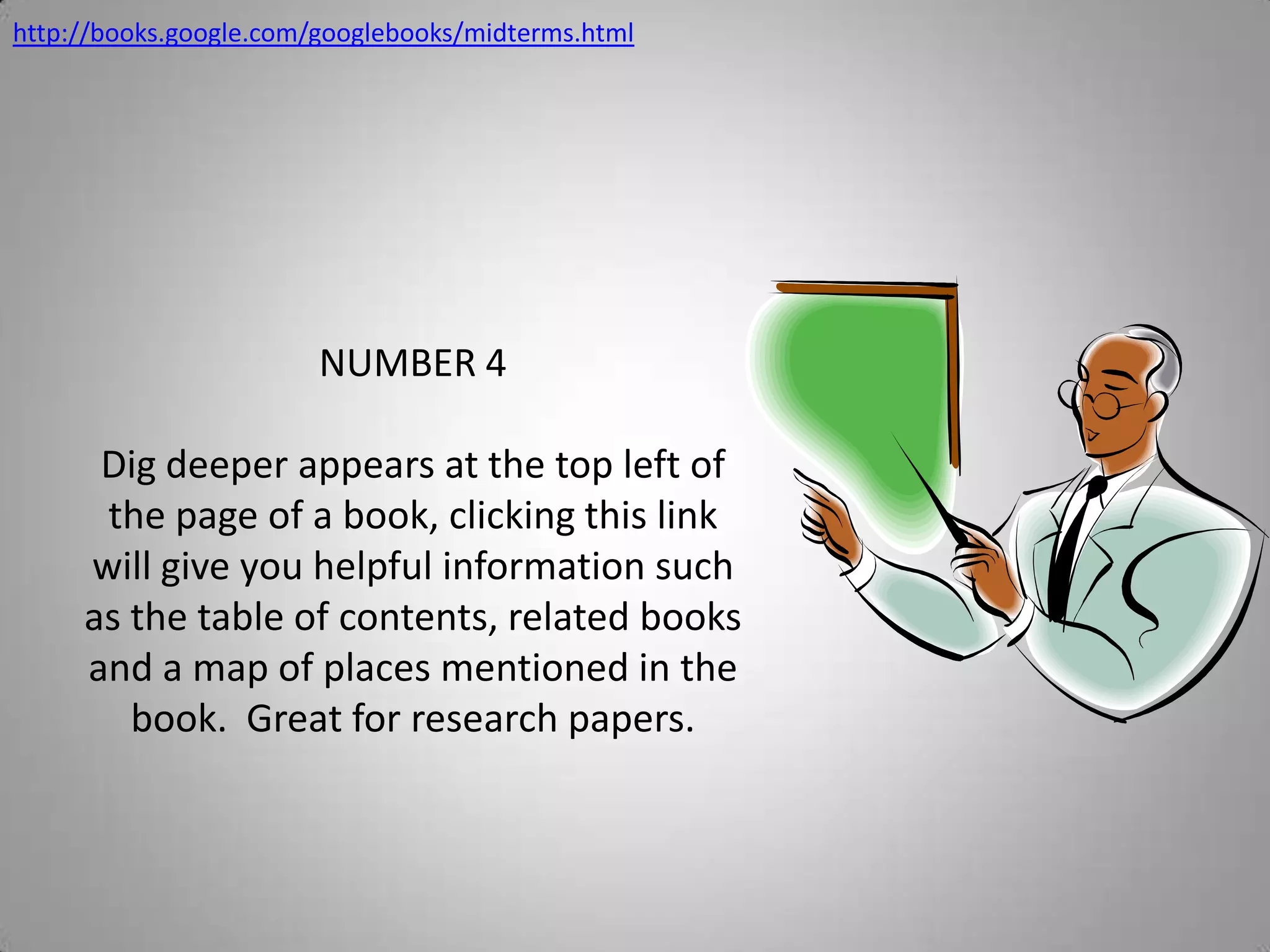 http://books.google.com/googlebooks/midterms.htmlNUMBER 4Dig deeper appears at the top left of the page of a book, clicking this link will give you helpful information such as the table of contents, related books and a map of places mentioned in the book.  Great for research papers.