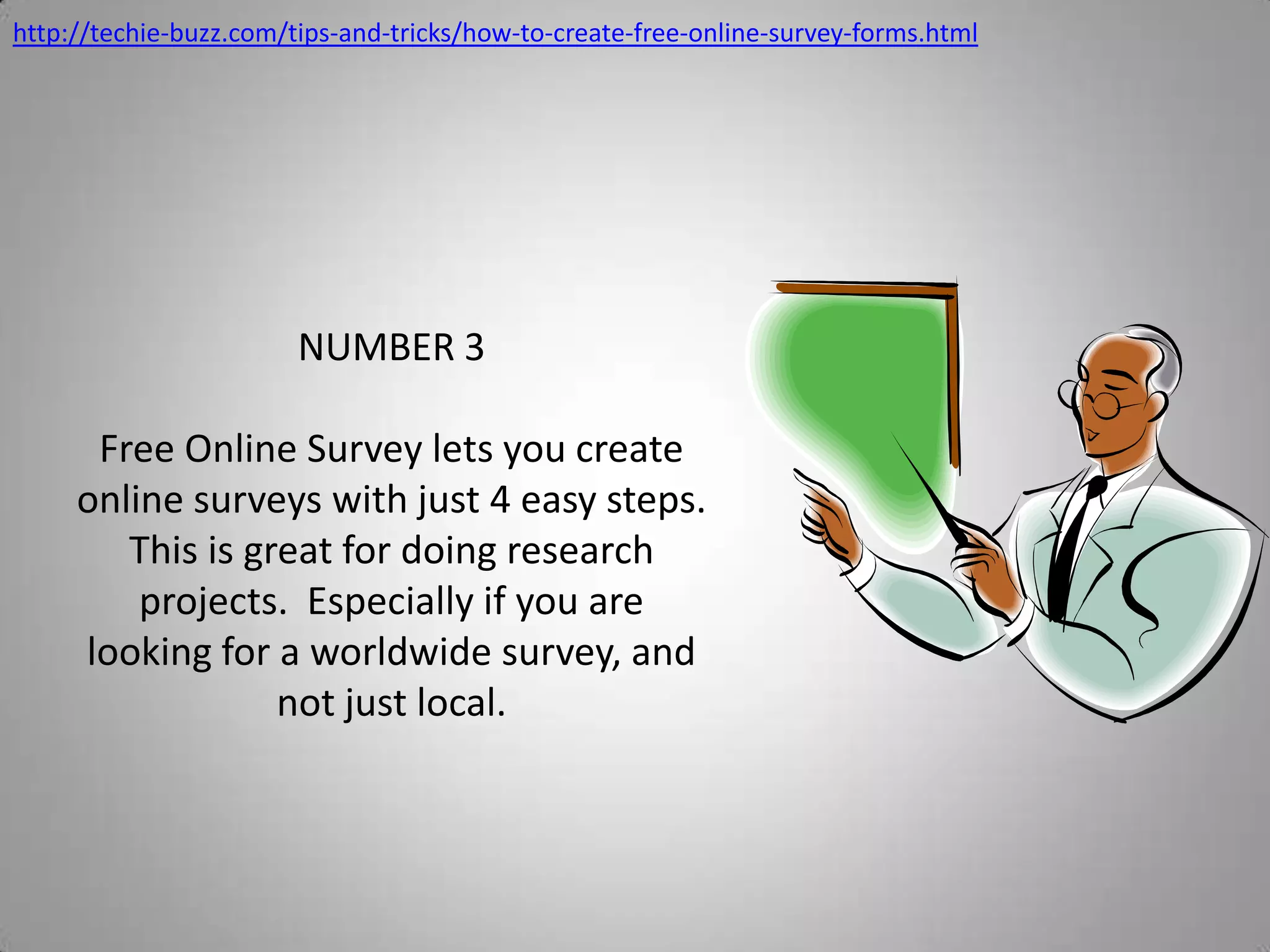 http://techie-buzz.com/tips-and-tricks/how-to-create-free-online-survey-forms.htmlNUMBER 3Free Online Survey lets you create online surveys with just 4 easy steps.  This is great for doing research projects.  Especially if you are looking for a worldwide survey, and not just local.