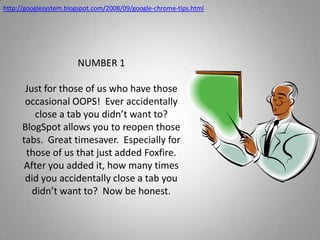 http://googlesystem.blogspot.com/2008/09/google-chrome-tips.htmlNUMBER 1Just for those of us who have those occasional OOPS!  Ever accidentally close a tab you didn’t want to?  BlogSpot allows you to reopen those tabs.  Great timesaver.  Especially for those of us that just added Foxfire.  After you added it, how many times did you accidentally close a tab you didn’t want to?  Now be honest.