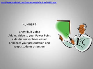 http://www.brighthub.com/internet/google/articles/12650.aspxNUMBER 7Bright hub VideoAdding video to your Power Point slides has never been easier.  Enhances your presentation and keeps students attention.