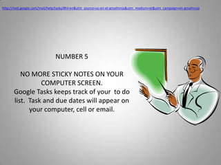 http://mail.google.com/mail/help/tasks/#hl=en&utm_source=us-en-et-gmailninja&utm_medium=et&utm_campaign=en-gmailninjaNUMBER 5NO MORE STICKY NOTES ON YOUR COMPUTER SCREEN.Google Tasks keeps track of your  to do list.  Task and due dates will appear on your computer, cell or email.