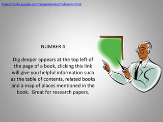 http://books.google.com/googlebooks/midterms.htmlNUMBER 4Dig deeper appears at the top left of the page of a book, clicking this link will give you helpful information such as the table of contents, related books and a map of places mentioned in the book.  Great for research papers.