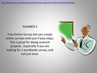 http://techie-buzz.com/tips-and-tricks/how-to-create-free-online-survey-forms.htmlNUMBER 3Free Online Survey lets you create online surveys with just 4 easy steps.  This is great for doing research projects.  Especially if you are looking for a worldwide survey, and not just local.
