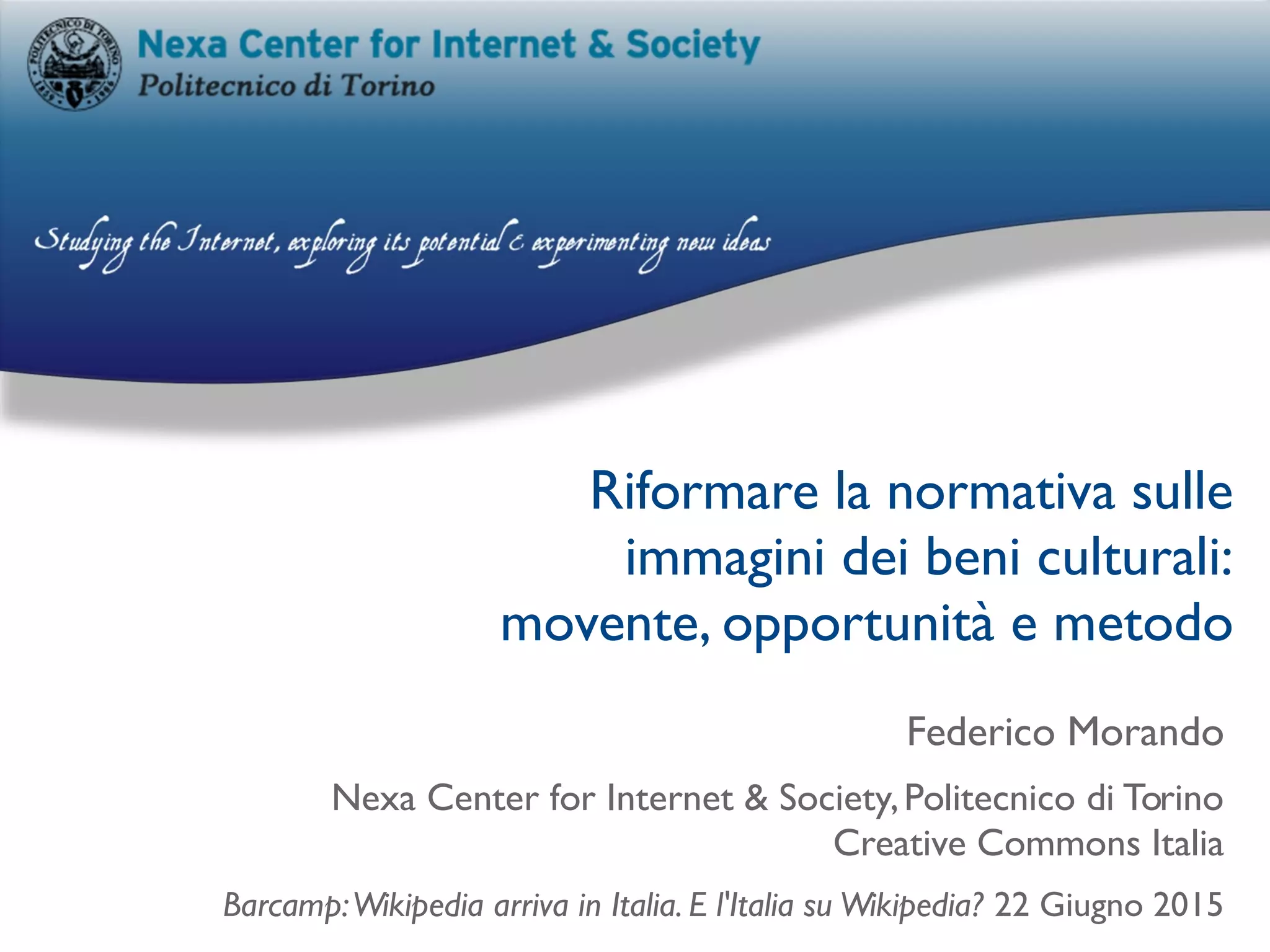 Riformare la normativa sulle
immagini dei beni culturali:
movente, opportunità e metodo
Federico Morando
Nexa Center for Internet & Society,Politecnico di Torino
Creative Commons Italia
Barcamp:Wikipedia arriva in Italia. E l'Italia su Wikipedia? 22 Giugno 2015
 