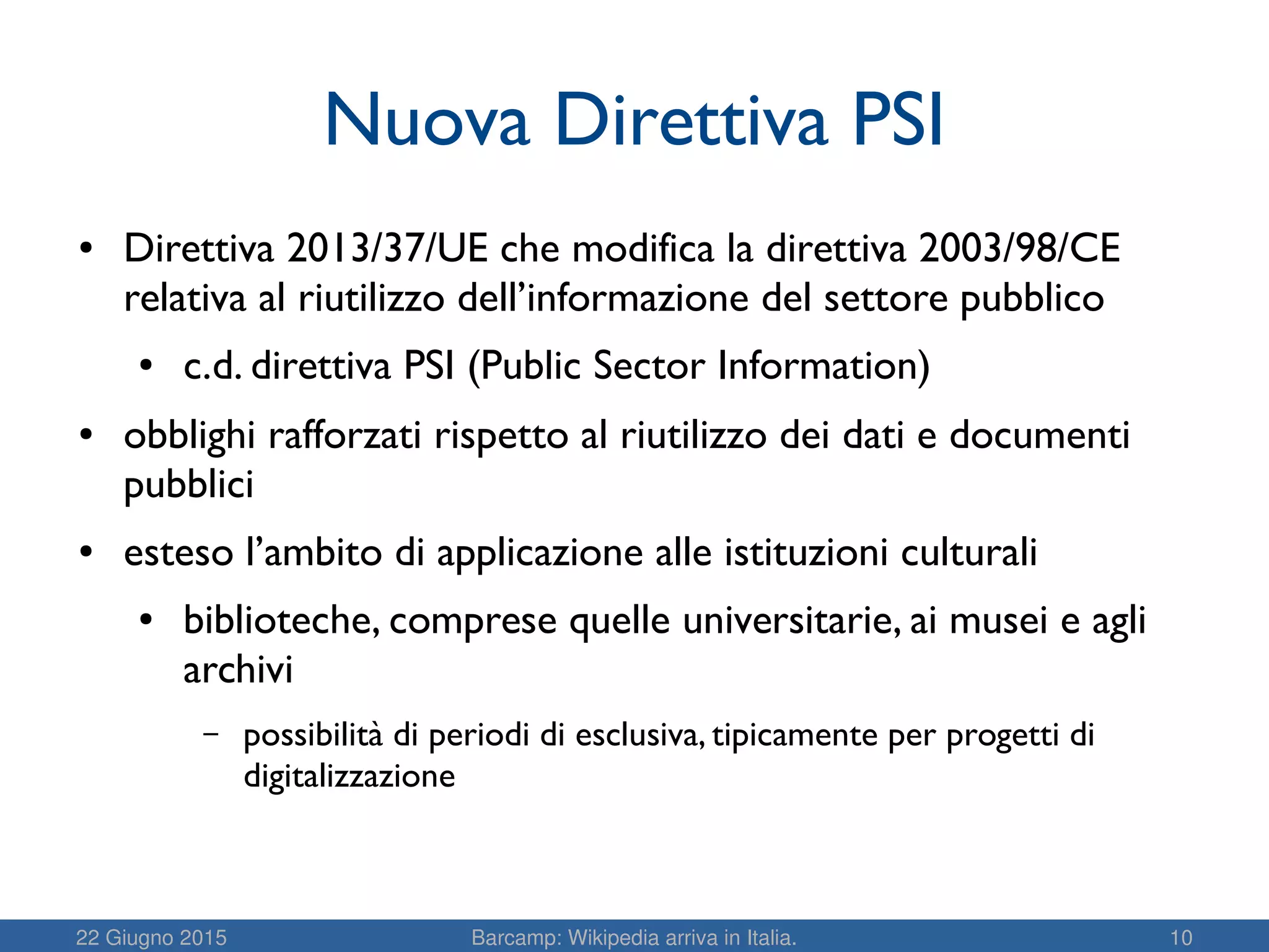22 Giugno 2015 Barcamp: Wikipedia arriva in Italia. 10
Nuova Direttiva PSI
● Direttiva 2013/37/UE che modifica la direttiva 2003/98/CE
relativa al riutilizzo dell’informazione del settore pubblico
● c.d. direttiva PSI (Public Sector Information)
● obblighi rafforzati rispetto al riutilizzo dei dati e documenti
pubblici
● esteso l’ambito di applicazione alle istituzioni culturali
● biblioteche, comprese quelle universitarie, ai musei e agli
archivi
– possibilità di periodi di esclusiva, tipicamente per progetti di
digitalizzazione
 