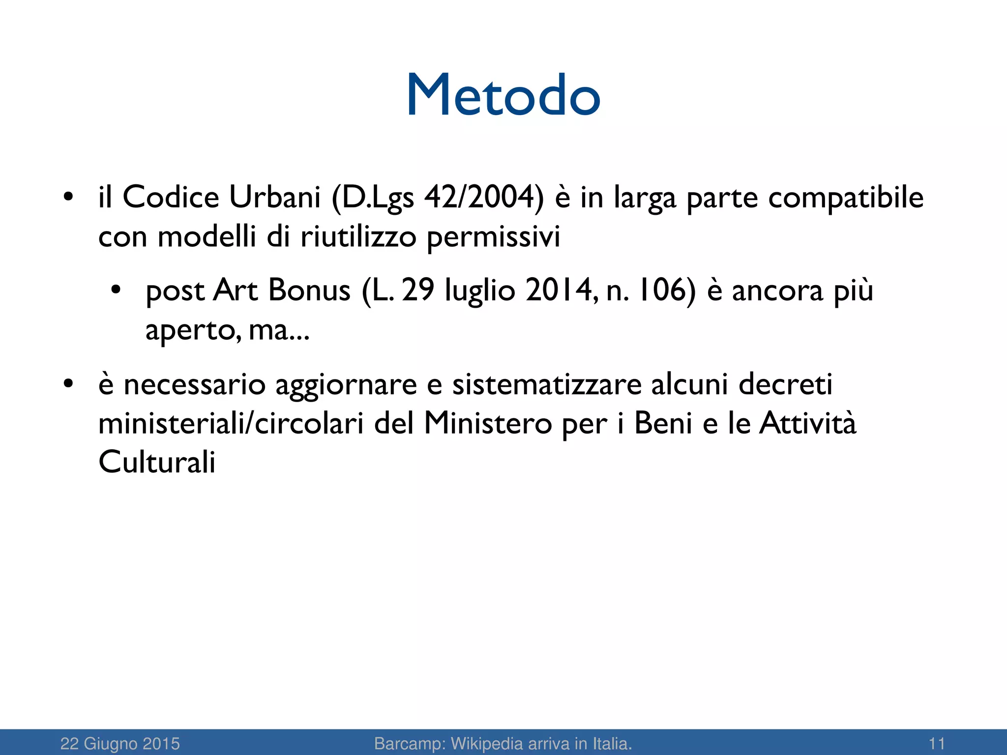 22 Giugno 2015 Barcamp: Wikipedia arriva in Italia. 11
Metodo
● il Codice Urbani (D.Lgs 42/2004) è in larga parte compatibile
con modelli di riutilizzo permissivi
● post Art Bonus (L. 29 luglio 2014, n. 106) è ancora più
aperto, ma...
● è necessario aggiornare e sistematizzare alcuni decreti
ministeriali/circolari del Ministero per i Beni e le Attività
Culturali
 