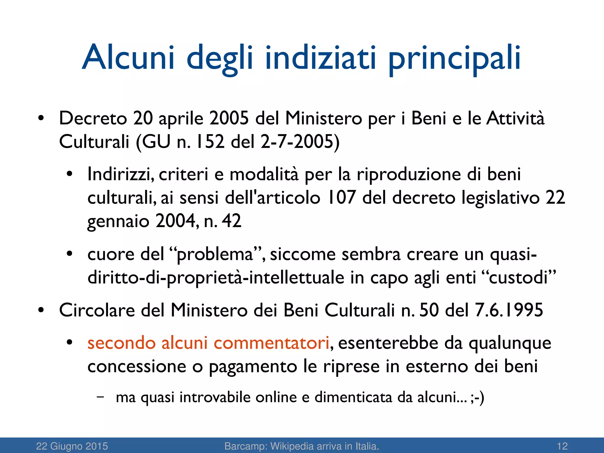 22 Giugno 2015 Barcamp: Wikipedia arriva in Italia. 12
Alcuni degli indiziati principali
● Decreto 20 aprile 2005 del Ministero per i Beni e le Attività
Culturali (GU n. 152 del 2-7-2005)
● Indirizzi, criteri e modalità per la riproduzione di beni
culturali, ai sensi dell'articolo 107 del decreto legislativo 22
gennaio 2004, n. 42
● cuore del “problema”, siccome sembra creare un quasi-
diritto-di-proprietà-intellettuale in capo agli enti “custodi”
● Circolare del Ministero dei Beni Culturali n. 50 del 7.6.1995
● secondo alcuni commentatori, esenterebbe da qualunque
concessione o pagamento le riprese in esterno dei beni
– ma quasi introvabile online e dimenticata da alcuni... ;-)
 