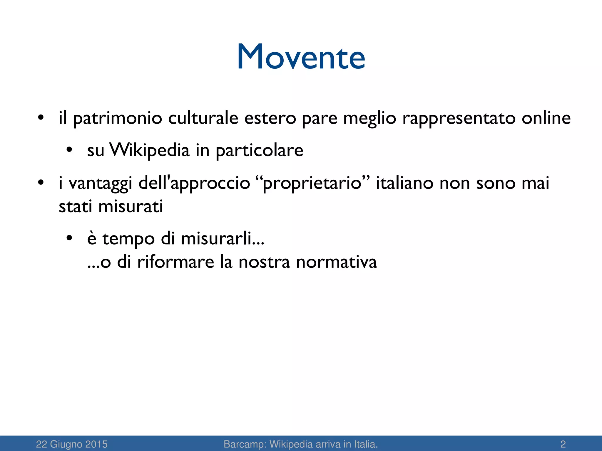 22 Giugno 2015 Barcamp: Wikipedia arriva in Italia. 2
Movente
● il patrimonio culturale estero pare meglio rappresentato online
● su Wikipedia in particolare
● i vantaggi dell'approccio “proprietario” italiano non sono mai
stati misurati
● è tempo di misurarli...
...o di riformare la nostra normativa
 