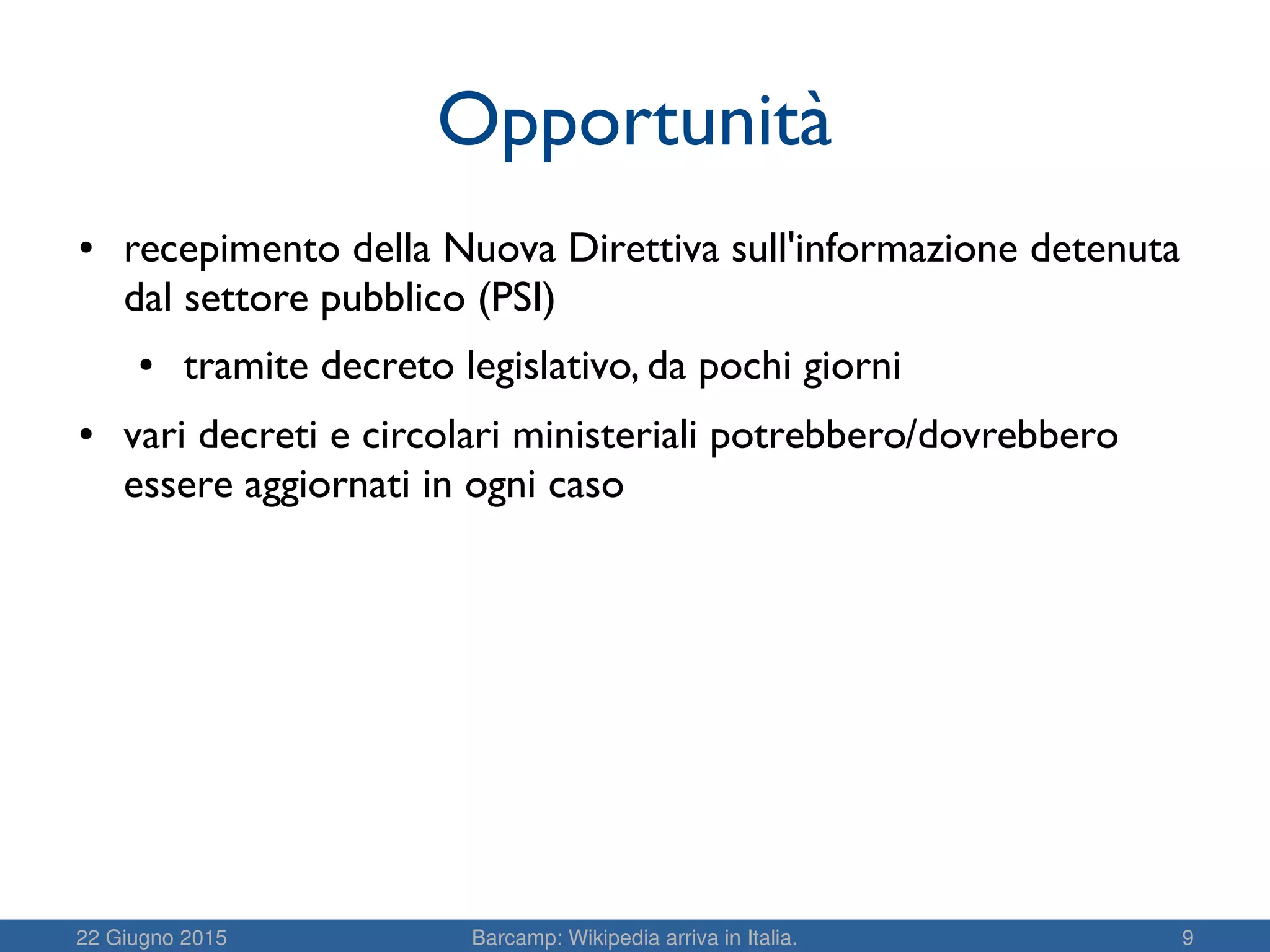 22 Giugno 2015 Barcamp: Wikipedia arriva in Italia. 9
Opportunità
● recepimento della Nuova Direttiva sull'informazione detenuta
dal settore pubblico (PSI)
● tramite decreto legislativo, da pochi giorni
● vari decreti e circolari ministeriali potrebbero/dovrebbero
essere aggiornati in ogni caso
 