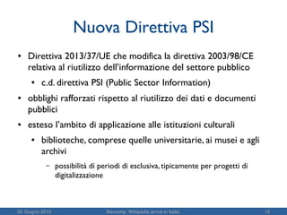 22 Giugno 2015 Barcamp: Wikipedia arriva in Italia. 10
Nuova Direttiva PSI
● Direttiva 2013/37/UE che modifica la direttiva 2003/98/CE
relativa al riutilizzo dell’informazione del settore pubblico
● c.d. direttiva PSI (Public Sector Information)
● obblighi rafforzati rispetto al riutilizzo dei dati e documenti
pubblici
● esteso l’ambito di applicazione alle istituzioni culturali
● biblioteche, comprese quelle universitarie, ai musei e agli
archivi
– possibilità di periodi di esclusiva, tipicamente per progetti di
digitalizzazione
 