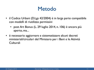 22 Giugno 2015 Barcamp: Wikipedia arriva in Italia. 11
Metodo
● il Codice Urbani (D.Lgs 42/2004) è in larga parte compatibile
con modelli di riutilizzo permissivi
● post Art Bonus (L. 29 luglio 2014, n. 106) è ancora più
aperto, ma...
● è necessario aggiornare e sistematizzare alcuni decreti
ministeriali/circolari del Ministero per i Beni e le Attività
Culturali
 