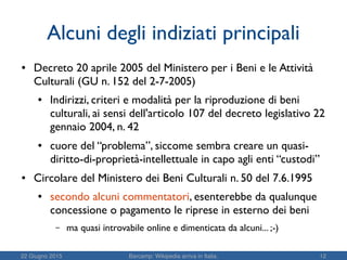 22 Giugno 2015 Barcamp: Wikipedia arriva in Italia. 12
Alcuni degli indiziati principali
● Decreto 20 aprile 2005 del Ministero per i Beni e le Attività
Culturali (GU n. 152 del 2-7-2005)
● Indirizzi, criteri e modalità per la riproduzione di beni
culturali, ai sensi dell'articolo 107 del decreto legislativo 22
gennaio 2004, n. 42
● cuore del “problema”, siccome sembra creare un quasi-
diritto-di-proprietà-intellettuale in capo agli enti “custodi”
● Circolare del Ministero dei Beni Culturali n. 50 del 7.6.1995
● secondo alcuni commentatori, esenterebbe da qualunque
concessione o pagamento le riprese in esterno dei beni
– ma quasi introvabile online e dimenticata da alcuni... ;-)
 