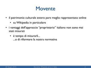22 Giugno 2015 Barcamp: Wikipedia arriva in Italia. 2
Movente
● il patrimonio culturale estero pare meglio rappresentato online
● su Wikipedia in particolare
● i vantaggi dell'approccio “proprietario” italiano non sono mai
stati misurati
● è tempo di misurarli...
...o di riformare la nostra normativa
 