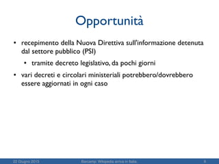 22 Giugno 2015 Barcamp: Wikipedia arriva in Italia. 9
Opportunità
● recepimento della Nuova Direttiva sull'informazione detenuta
dal settore pubblico (PSI)
● tramite decreto legislativo, da pochi giorni
● vari decreti e circolari ministeriali potrebbero/dovrebbero
essere aggiornati in ogni caso
 