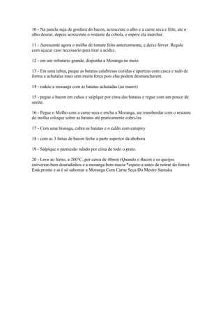 10 - Na panela suja de gordura do bacon, acrescente o alho e a carne seca e frite, ate o
alho dourar, depois acrescente o restante da cebola, e espere ela murchar.

11 - Acrescente agora o molho de tomate feito anteriormente, e deixe ferver. Regule
com açucar caso necessario para tirar a acidez.

12 - em um refratario grande, disponha a Moranga no meio.

13 - Em uma tabua, peque as batatas calabresas cozidas e aperteas com casca e tudo de
forma a achatalas mais sem muita força pois elas podem desmancharem.

14 - rodeie a moranga com as batatas achatadas (ao murro)

15 - pegue o bacon em cubos e salpique por cima das batatas e regue com um pouco de
azeite.

16 - Pegue o Molho com a carne seca e encha a Moranga, ate transbordar com o restante
do molho coloque sobre as batatas até praticamente cobri-las

17 - Com uma bisnaga, cubra as batatas e o caldo com catupiry

18 - com as 3 fatias de bacon feche a parte superior da abobora

19 - Salpique o parmesão ralado por cima de todo o prato.

20 - Leve ao forno, a 200°C, por cerca de 40min (Quando o Bacon e os queijos
estiverem bem douradinhos e a moranga bem macia *espete-a antes de retirar do forno)
Está pronto e ai é só saborear a Moranga Com Carne Seca Do Mestre Samuka
 