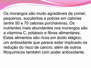 Os morangos são muito agradáveis de comer,
pequenos, suculentos e pobres em calorias
(entre 50 e 70 calorias porchávena). Os
nutrientes mais abundantes nos morangos são
a vitamina C, potássio e fibras alimentares.
Estes alimentos são ricos em ácido elágico,
um antioxidante que parece estar implicado na
redução do risco de cancro, além de outros
fitoquímicos também com poder antioxidante.
 