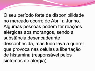 O seu período forte de disponibilidade
no mercado ocorre de Abril a Junho.
Algumas pessoas podem ter reações
alérgicas aos morangos, sendo a
substância desencadeante
desconhecida, mas tudo leva a querer
que provoca nas células a libertação
de histamina (responsável pelos
sintomas de alergia).
 