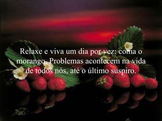 Relaxe e viva um dia por vez: coma o
morango. Problemas acontecem na vida
  de todos nós, até o último suspiro.
 