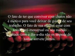 O fato de ter que conviver com chatos não
é motivo para você deixar de gostar de seu
 trabalho. O fato de sua mulher estar com
    tensão pré-menstrual ou seu marido
irritado com o dia-a-dia não os impede de
           tomar sorvete juntos.
 