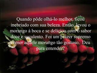 Quando pôde olhá-lo melhor, ficou
inebriado com sua beleza. Então, levou o
morango à boca e se deliciou com o sabor
doce e suculento. Foi um prazer supremo
comer aquele morango tão gostoso. Deu
             para entender?
 