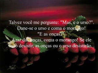 Talvez você me pergunte: "Mas, e o urso?".
    Dane-se o urso e coma o morango!
                "E as onças?".
 Azar das onças, coma o morango! Se ele
 não desistir, as onças ou o urso desistirão.
 