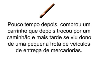 Pouco tempo depois, comprou um carrinho que depois trocou por um caminhão e mais tarde se viu dono de uma pequena frota de veículos de entrega de mercadorias. 
