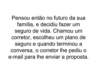 Pensou então no futuro da sua família, e decidiu fazer um seguro de vida. Chamou um corretor, escolheu um plano de seguro e quando terminou a conversa, o corretor lhe pediu o e-mail para lhe enviar a proposta. 