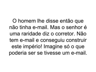 O homem lhe disse então que não tinha e-mail. Mas o senhor é uma raridade diz o corretor. Não tem e-mail e conseguiu construir este império! Imagine só o que poderia ser se tivesse um e-mail. 