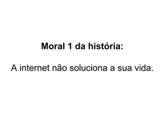 Moral 1 da história: A internet não soluciona a sua vida.  