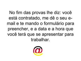 No fim das provas lhe diz: você está contratado, me dê o seu e-mail e te mando o formulário para preencher, e a data e a hora que você terá que se apresentar para trabalhar. 