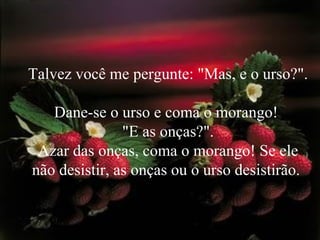 Talvez você me pergunte: "Mas, e o urso?".  Dane-se o urso e coma o morango!  "E as onças?". Azar das onças, coma o morango! Se ele não desistir, as onças ou o urso desistirão.  
