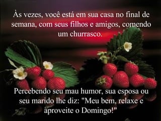 Às vezes, você está em sua casa no final de semana, com seus filhos e amigos, comendo um churrasco.  Percebendo seu mau humor, sua esposa ou seu marido lhe diz: "Meu bem, relaxe e aproveite o Domingo!"   