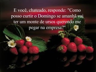 E você, chateado, responde: "Como posso curtir o Domingo se amanhã vai ter um monte de ursos querendo me pegar na empresa?" 