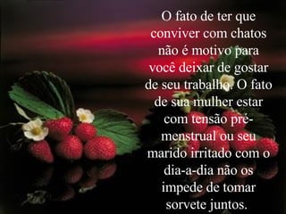 O fato de ter que conviver com chatos não é motivo para você deixar de gostar de seu trabalho. O fato de sua mulher estar com tensão pré-menstrual ou seu marido irritado com o dia-a-dia não os impede de tomar sorvete juntos.  