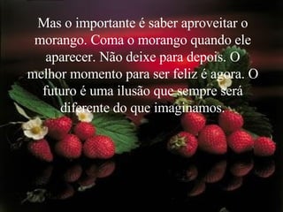 Mas o importante é saber aproveitar o morango. Coma o morango quando ele aparecer. Não deixe para depois. O melhor momento para ser feliz é agora. O futuro é uma ilusão que sempre será diferente do que imaginamos. 