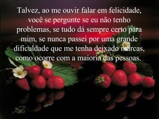 Talvez, ao me ouvir falar em felicidade, você se pergunte se eu não tenho problemas, se tudo dá sempre certo para mim, se nunca passei por uma grande dificuldade que me tenha deixado marcas, como ocorre com a maioria das pessoas.  