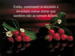 Então, continuam avançando e inventam outras metas que também não as tornam felizes. 