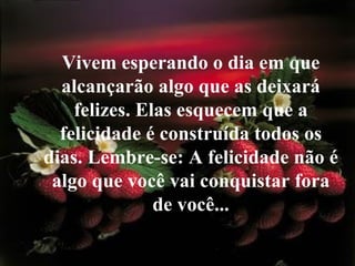 Vivem esperando o dia em que alcançarão algo que as deixará felizes. Elas esquecem que a felicidade é construída todos os dias. Lembre-se: A felicidade não é algo que você vai conquistar fora de você... 