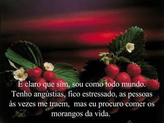É claro que sim, sou como todo mundo. Tenho angústias, fico estressado, as pessoas às vezes me traem,  mas eu procuro comer os morangos da vida.  
