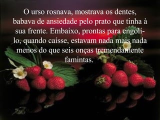 O urso rosnava, mostrava os dentes, babava de ansiedade pelo prato que tinha à sua frente. Embaixo, prontas para engolí-lo, quando caísse, estavam nada mais nada menos do que seis onças tremendamente famintas.   
