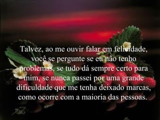 Talvez, ao me ouvir falar em felicidade, você se pergunte se eu não tenho problemas, se tudo dá sempre certo para mim, se nunca passei por uma grande dificuldade que me tenha deixado marcas, como ocorre com a maioria das pessoas.  