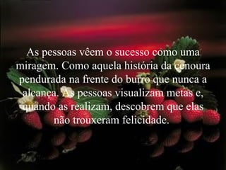 As pessoas vêem o sucesso como uma miragem. Como aquela história da cenoura pendurada na frente do burro que nunca a alcança. As pessoas visualizam metas e, quando as realizam, descobrem que elas não trouxeram felicidade.  