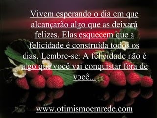 Vivem esperando o dia em que alcançarão algo que as deixará felizes. Elas esquecem que a felicidade é construída todos os dias. Lembre-se: A felicidade não é algo que você vai conquistar fora de você... www.otimismoemrede.com 