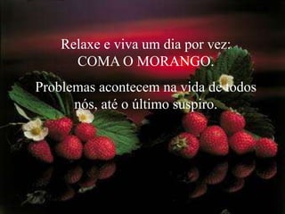 Relaxe e viva um dia por vez:            COMA O MORANGO. Problemas acontecem na vida de todos nós, até o último suspiro. 